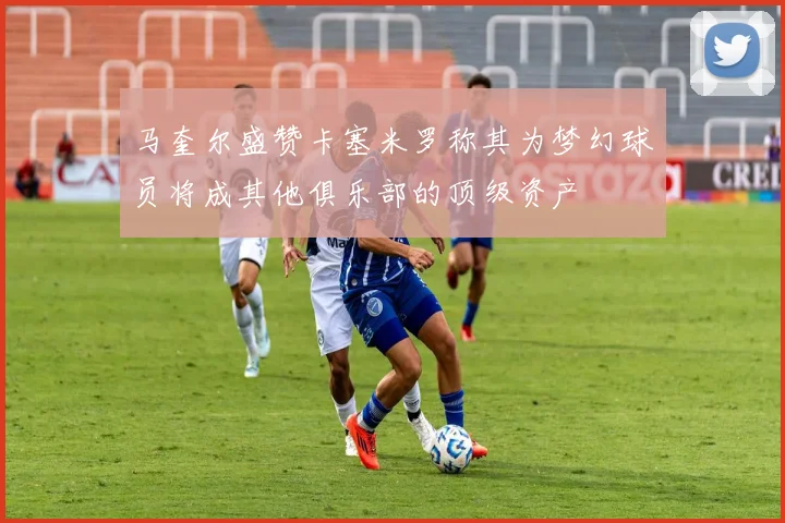 马奎尔盛赞卡塞米罗称其为梦幻球员将成其他俱乐部的顶级资产