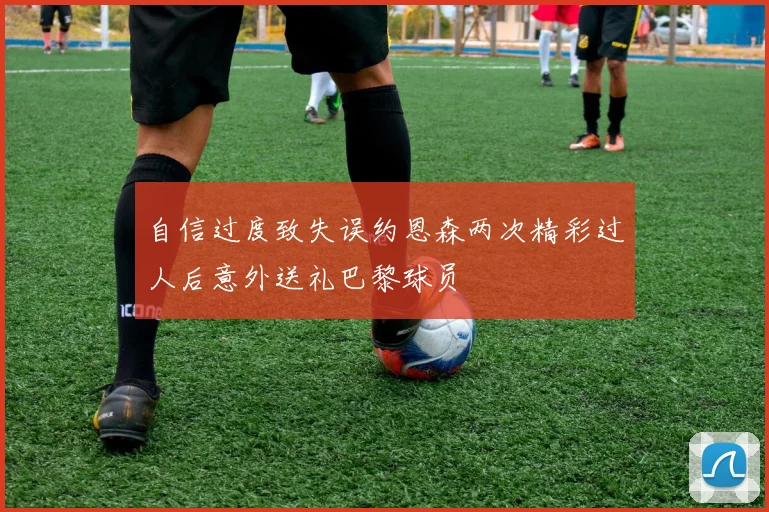 自信过度致失误约恩森两次精彩过人后意外送礼巴黎球员