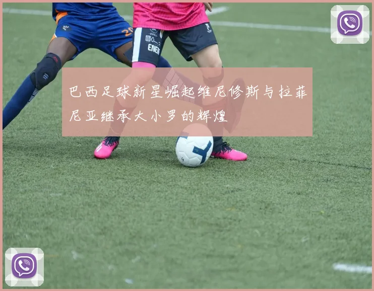 巴西足球新星崛起维尼修斯与拉菲尼亚继承大小罗的辉煌