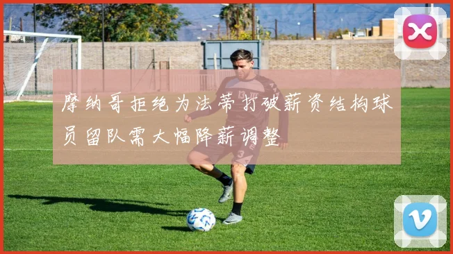 摩纳哥拒绝为法蒂打破薪资结构球员留队需大幅降薪调整