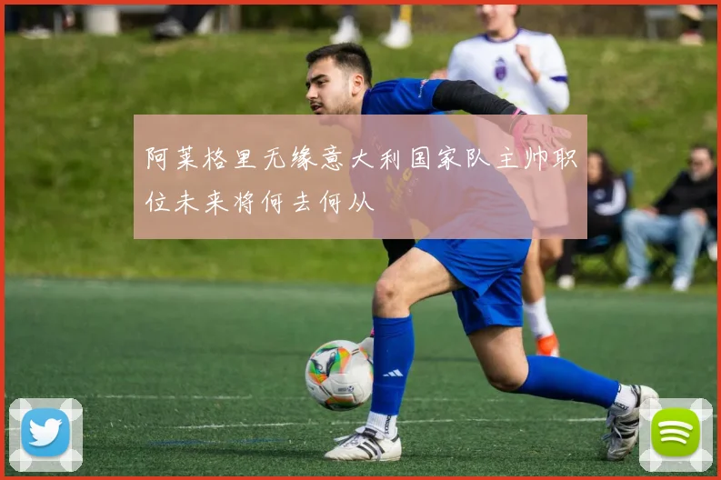 阿莱格里无缘意大利国家队主帅职位未来将何去何从