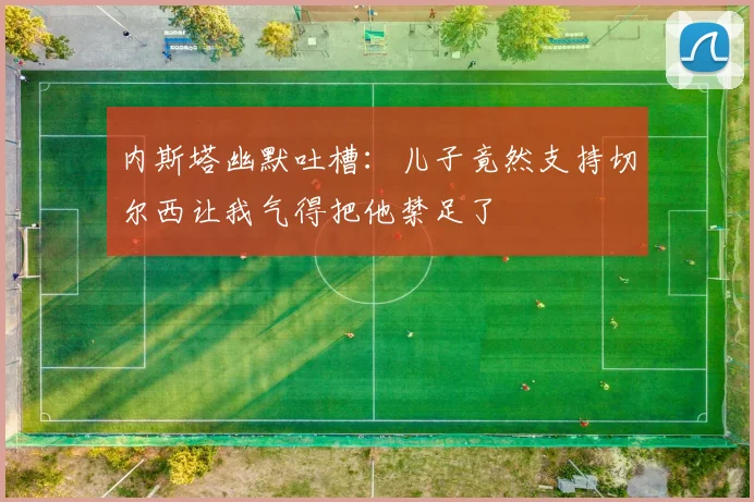 内斯塔幽默吐槽：儿子竟然支持切尔西让我气得把他禁足了
