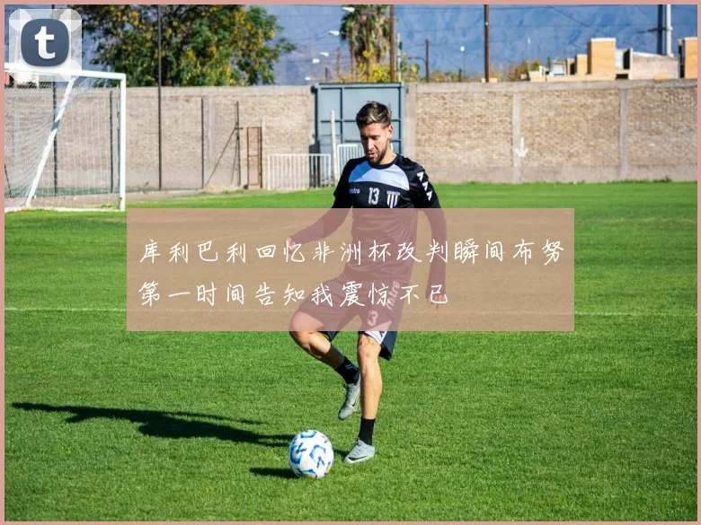 库利巴利回忆非洲杯改判瞬间布努第一时间告知我震惊不已