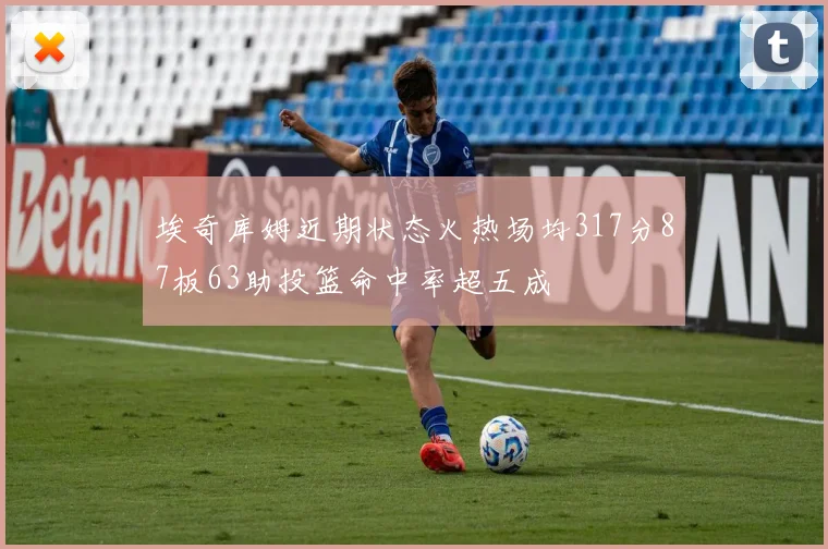 埃奇库姆近期状态火热场均317分87板63助投篮命中率超五成